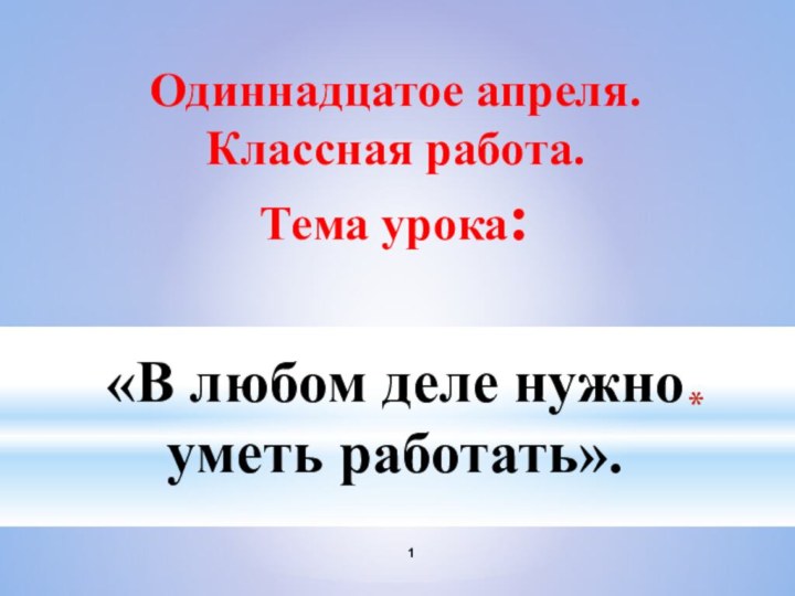 Одиннадцатое апреля.Классная работа.Тема урока:«В любом деле нужно уметь работать».