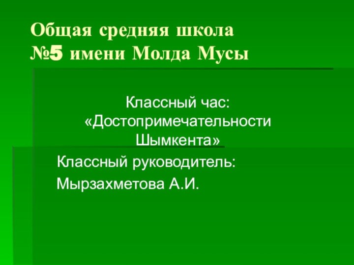 Общая средняя школа  №5 имени Молда МусыКлассный час: «Достопримечательности Шымкента»Классный руководитель:Мырзахметова А.И.