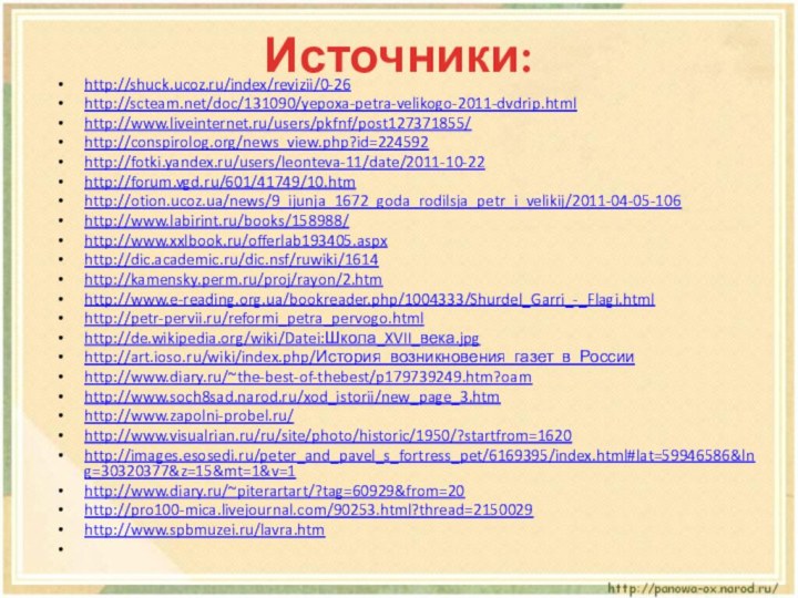 Источники:http://shuck.ucoz.ru/index/revizii/0-26http://scteam.net/doc/131090/yepoxa-petra-velikogo-2011-dvdrip.htmlhttp://www.liveinternet.ru/users/pkfnf/post127371855/http://conspirolog.org/news_view.php?id=224592http://fotki.yandex.ru/users/leonteva-11/date/2011-10-22http://forum.vgd.ru/601/41749/10.htmhttp://otion.ucoz.ua/news/9_ijunja_1672_goda_rodilsja_petr_i_velikij/2011-04-05-106http://www.labirint.ru/books/158988/http://www.xxlbook.ru/offerlab193405.aspxhttp://dic.academic.ru/dic.nsf/ruwiki/1614http://kamensky.perm.ru/proj/rayon/2.htmhttp://www.e-reading.org.ua/bookreader.php/1004333/Shurdel_Garri_-_Flagi.htmlhttp://petr-pervii.ru/reformi_petra_pervogo.htmlhttp://de.wikipedia.org/wiki/Datei:Школа_XVII_века.jpghttp://art.ioso.ru/wiki/index.php/История_возникновения_газет_в_Россииhttp://www.diary.ru/~the-best-of-thebest/p179739249.htm?oamhttp://www.soch8sad.narod.ru/xod_istorii/new_page_3.htmhttp://www.zapolni-probel.ru/http://www.visualrian.ru/ru/site/photo/historic/1950/?startfrom=1620http://images.esosedi.ru/peter_and_pavel_s_fortress_pet/6169395/index.html#lat=59946586&lng=30320377&z=15&mt=1&v=1http://www.diary.ru/~piterartart/?tag=60929&from=20http://pro100-mica.livejournal.com/90253.html?thread=2150029http://www.spbmuzei.ru/lavra.htm 