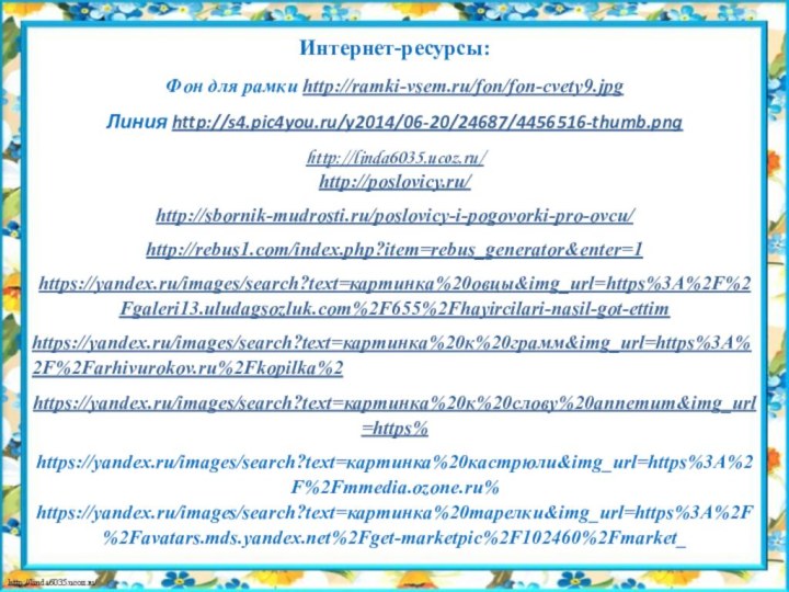 Интернет-ресурсы:Фон для рамки http://ramki-vsem.ru/fon/fon-cvety9.jpgЛиния http://s4.pic4you.ru/y2014/06-20/24687/4456516-thumb.pnghttp://linda6035.ucoz.ru/ http://poslovicy.ru/http://sbornik-mudrosti.ru/poslovicy-i-pogovorki-pro-ovcu/http://rebus1.com/index.php?item=rebus_generator&enter=1https://yandex.ru/images/search?text=картинка%20овцы&img_url=https%3A%2F%2Fgaleri13.uludagsozluk.com%2F655%2Fhayircilari-nasil-got-ettimhttps://yandex.ru/images/search?text=картинка%20к%20грамм&img_url=https%3A%2F%2Farhivurokov.ru%2Fkopilka%2https://yandex.ru/images/search?text=картинка%20к%20слову%20аппетит&img_url=https%https://yandex.ru/images/search?text=картинка%20кастрюли&img_url=https%3A%2F%2Fmmedia.ozone.ru% https://yandex.ru/images/search?text=картинка%20тарелки&img_url=https%3A%2F%2Favatars.mds.yandex.net%2Fget-marketpic%2F102460%2Fmarket_