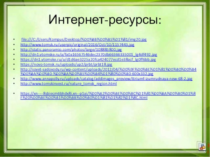 Интернет-ресурсы: file:///C:/Users/Kompus/Desktop/%D0%BB%D0%B5%D1%81/img20.jpghttp://www.tomsk.ru/userpic/original/2016/Oct/10/1157443.jpghttp://static.panoramio.com/photos/large/108885800.jpghttp://dn1.vtomske.ru/a/fa0a16567546dec2370db66366335001_lg4df492.jpghttps://dn1.vtomske.ru/a/d1d6ae3225a20fca424077ecd1e38acf_lg0ff6bb.jpghttps://novo-tomsk.ru/uploads/up2/prbt/prbt18.jpghttp://sovet-sadovody.ru/wp-content/uploads/2012/04/%D0%9F%D0%BE%D1%81%D0%B0%D0%B4%D0%BA%D0%B0-%D0%BA%D0%B5%D0%B4%D1%80%D0%B0-600x332.jpghttp://www.annapolly.ru/uploads/catalog/addimages_preview/ttriumf-izumrudnaya-new-68-2.jpghttp://www.tomskinvest.ru/nature_tomsk_region.htmlhttps://xn----8sbiecm6bhdx8i.xn--p1ai/%D0%A2%D0%BE%D0%BC%D1%81%D0%BA%D0%B0%D1%8F%20%D0%BE%D0%B1%D0%BB%D0%B0%D1%81%D1%82%D1%8C.html