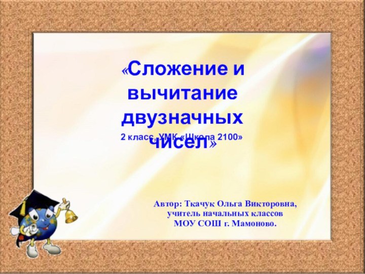 «Сложение и вычитание двузначных чисел»2 класс, УМК «Школа 2100»Автор: Ткачук Ольга Викторовна,учитель