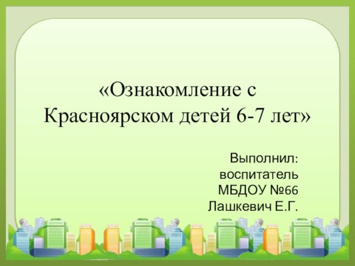 «Ознакомление с Красноярском детей 6-7 лет»Выполнил:воспитательМБДОУ №66Лашкевич Е.Г.