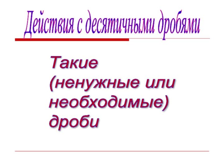 Действия с десятичными дробямиТакие  (ненужные или  необходимые)  дроби