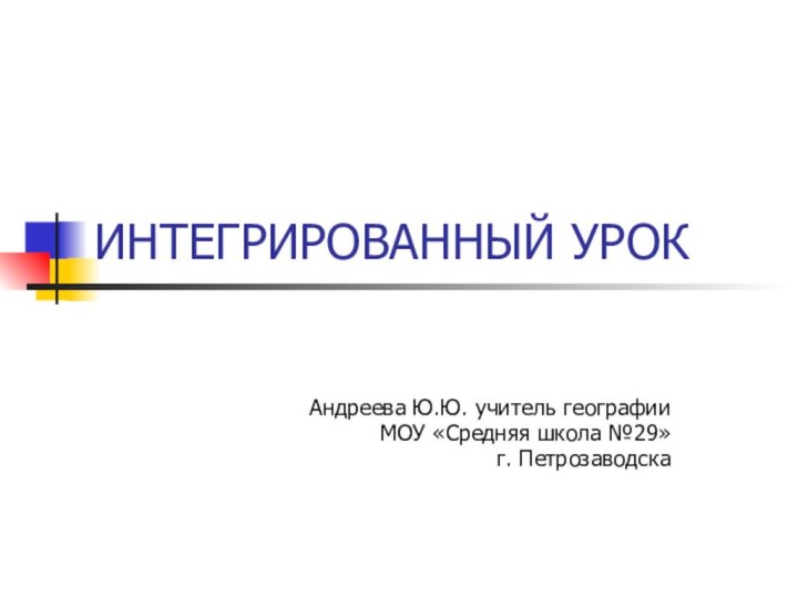 ИНТЕГРИРОВАННЫЙ УРОКАндреева Ю.Ю. учитель географииМОУ «Средняя школа №29»г. Петрозаводска