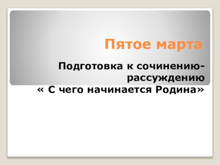 Пятое мартаПодготовка к сочинению-рассуждению « С чего начинается Родина»