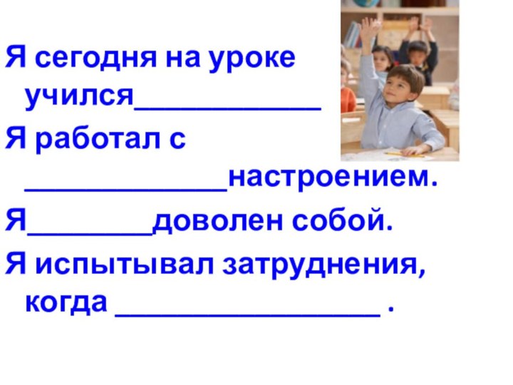 Я сегодня на уроке учился____________Я работал с _____________настроением.Я________доволен собой.Я испытывал затруднения, когда _________________ .