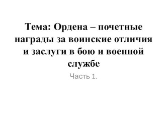 Презентация Тема: Ордена – почетные награды за воинские отличия и заслуги в бою и военной службе Часть.1