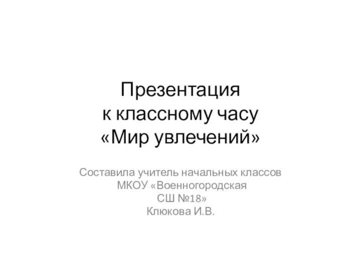 Презентация к классному часу «Мир увлечений»Составила учитель начальных классов МКОУ «Военногородская СШ №18»Клюкова И.В.