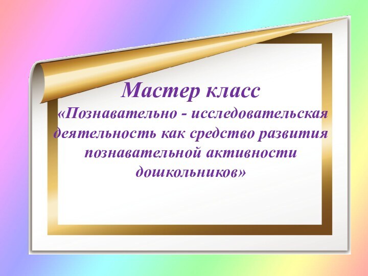 Мастер класс  «Познавательно - исследовательская деятельность как средство развития познавательной активности дошкольников»