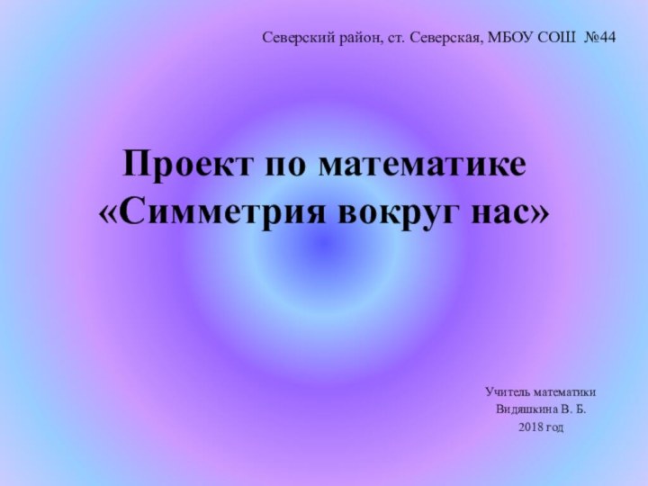 Проект по математике «Симметрия вокруг нас»Учитель математикиВидяшкина В. Б.2018 годСеверский район, ст. Северская, МБОУ СОШ №44