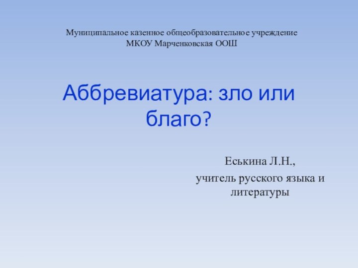 Аббревиатура: зло или благо?Еськина Л.Н., учитель русского языка и литературыМуниципальное казенное общеобразовательное учреждениеМКОУ Марченковская ООШ