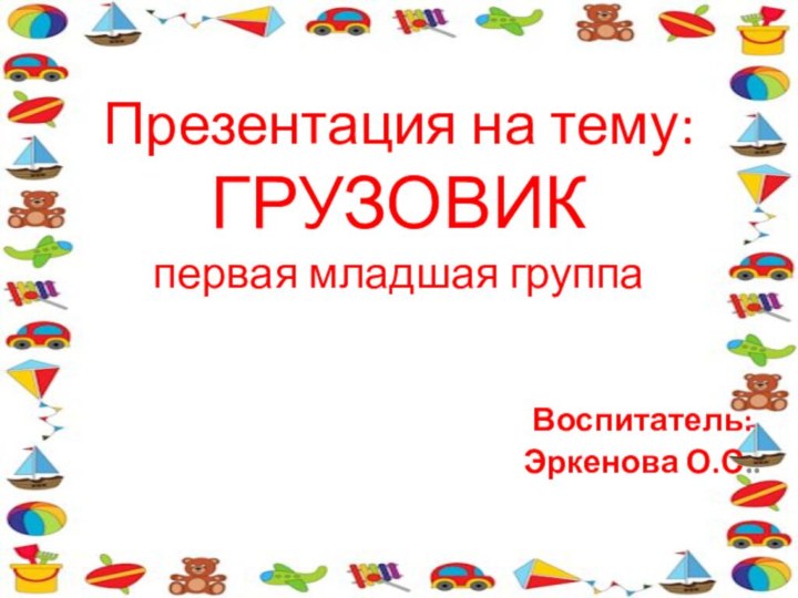 Презентация на тему: ГРУЗОВИК первая младшая группаВоспитатель:Эркенова О.С..