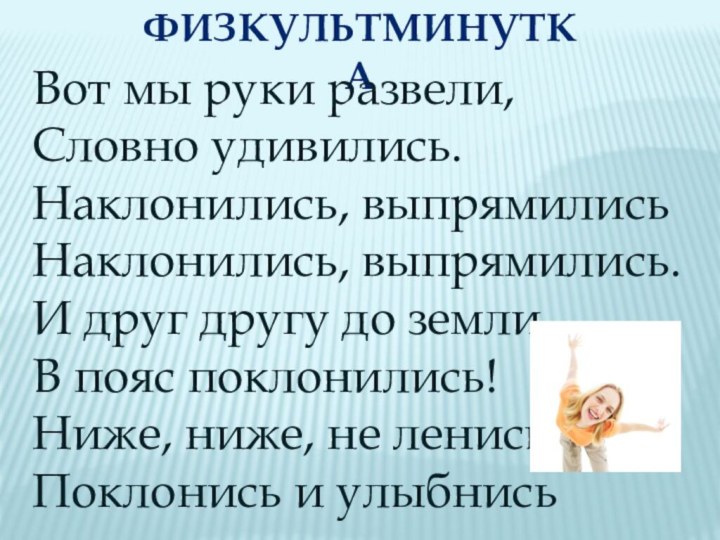 физкультминуткаВот мы руки развели,Словно удивились.Наклонились, выпрямилисьНаклонились, выпрямились.И друг другу до земли В