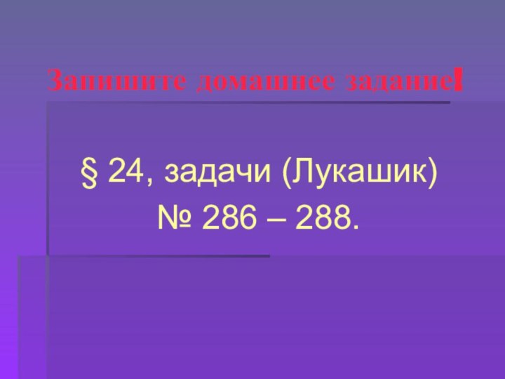 Запишите домашнее задание!§ 24, задачи (Лукашик) № 286 – 288.