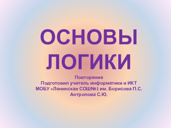 ОСНОВЫ ЛОГИКИ Повторение Подготовил учитель информатики и ИКТ МОБУ «Ленинская СОШ№1 им. Борисова П.С. Антропова С.Ю.