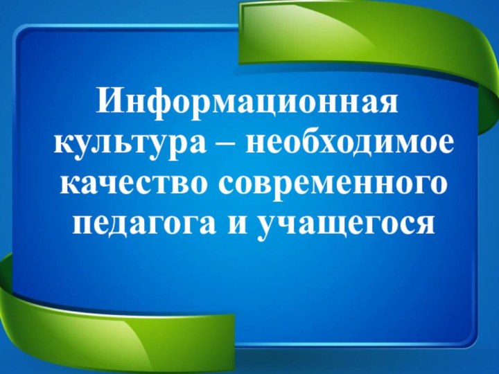 Информационная культура – необходимое качество современного педагога и учащегося