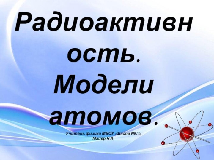 Радиоактивность. Модели атомов. Учитель физики МБОУ «Школа №15» Майер Н.А,