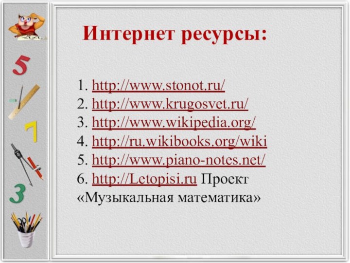 Интернет ресурсы:  1. http://www.stonot.ru/ 2. http://www.krugosvet.ru/ 3. http://www.wikipedia.org/ 4. http://ru.wikibooks.org/wiki 5. http://www.piano-notes.net/ 6. http://Letopisi.ru Проект «Музыкальная математика» 