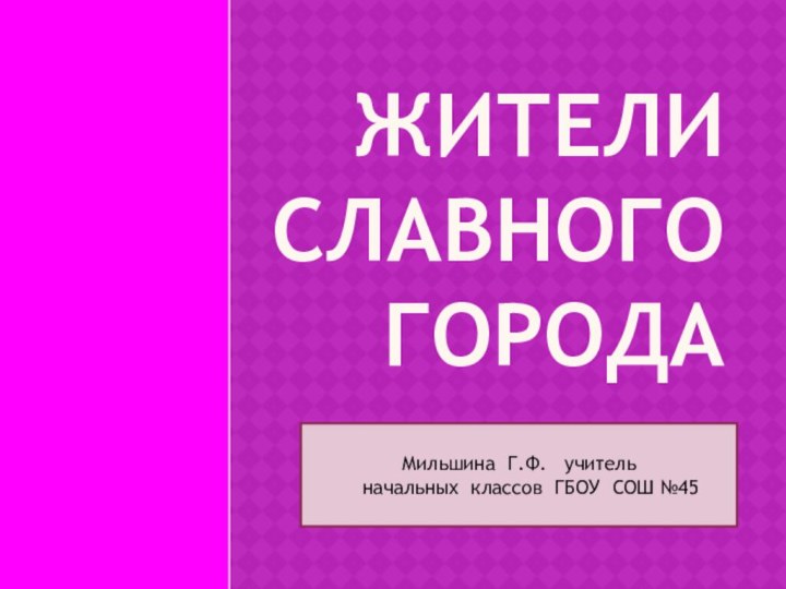 ЖИТЕЛИ СЛАВНОГО ГОРОДА.Мильшина Г.Ф.  учитель   начальных классов ГБОУ СОШ №45