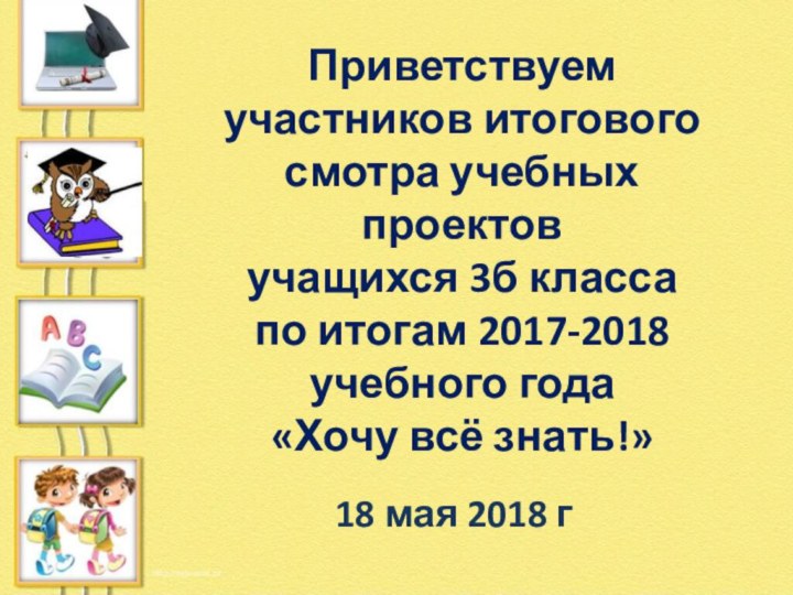 Приветствуем участников итогового смотра учебных проектовучащихся 3б класса по итогам 2017-2018 учебного