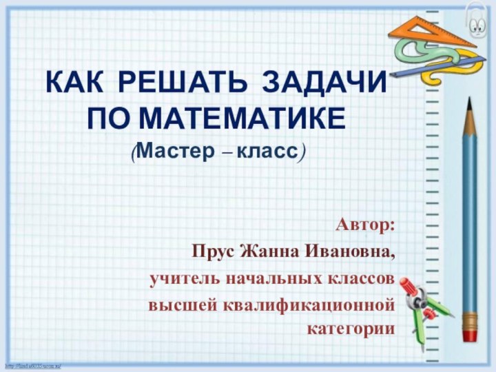 КАК РЕШАТЬ ЗАДАЧИ  ПО МАТЕМАТИКЕ (Мастер – класс) Автор:Прус Жанна Ивановна,