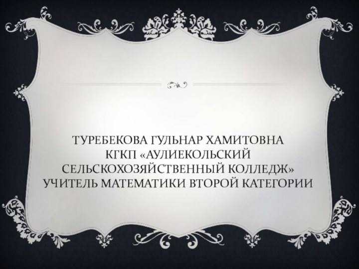 ТУРЕБЕКОВА ГУЛЬНАР ХАМИТОВНА КГКП «АУЛИЕКОЛЬСКИЙ СЕЛЬСКОХОЗЯЙСТВЕННЫЙ КОЛЛЕДЖ» УЧИТЕЛЬ МАТЕМАТИКИ ВТОРОЙ КАТЕГОРИИ