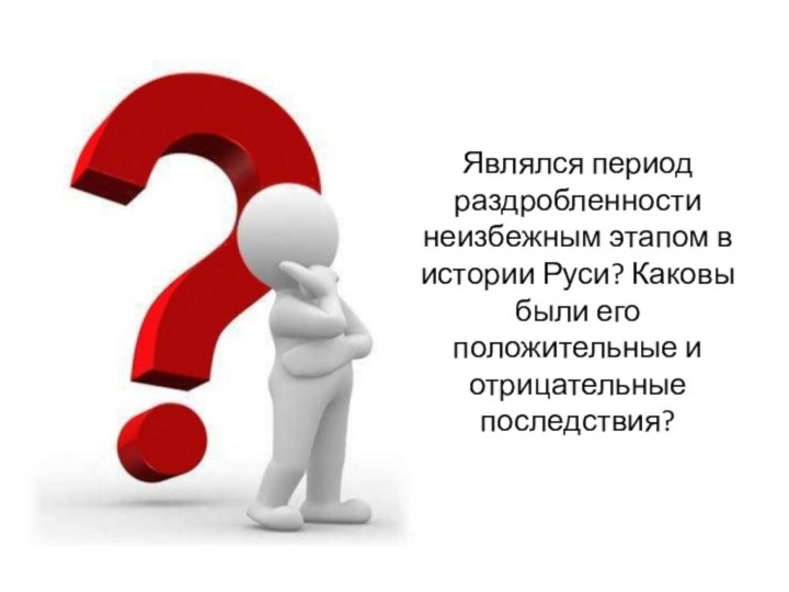 Являлся период раздробленности неизбежным этапом в истории Руси? Каковы были его положительные и отрицательные последствия?