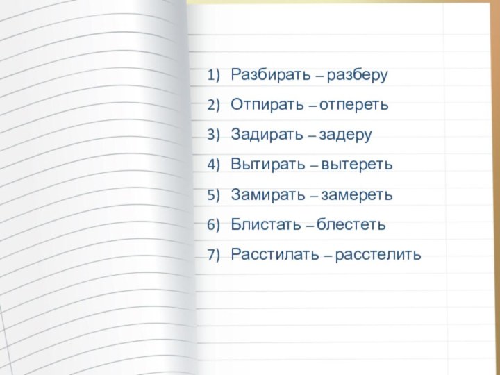 Разбирать – разберуОтпирать – отперетьЗадирать – задеруВытирать – вытеретьЗамирать – замеретьБлистать – блестетьРасстилать – расстелить