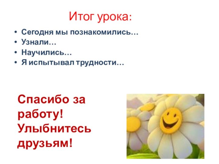 Итог урока:Сегодня мы познакомились…Узнали…Научились…Я испытывал трудности…Спасибо за работу! Улыбнитесь друзьям!