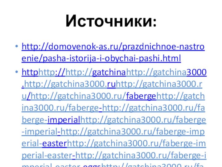 Источники:http://domovenok-as.ru/prazdnichnoe-nastroenie/pasha-istorija-i-obychai-pashi.htmlhttphttp://http://gatchinahttp://gatchina3000.http://gatchina3000.ruhttp://gatchina3000.ru/http://gatchina3000.ru/fabergehttp://gatchina3000.ru/faberge-http://gatchina3000.ru/faberge-imperialhttp://gatchina3000.ru/faberge-imperial-http://gatchina3000.ru/faberge-imperial-easterhttp://gatchina3000.ru/faberge-imperial-easter-http://gatchina3000.ru/faberge-imperial-easter-eggshttp://gatchina3000.ru/faberge-imperial-easter-eggs/http://gatchina3000.ru/faberge-imperial-easter-eggs/easterhttp://gatchina3000.ru/faberge-imperial-easter-eggs/easter-http://gatchina3000.ru/faberge-imperial-easter-eggs/easter-eggshttp://gatchina3000.ru/faberge-imperial-easter-eggs/easter-eggs-http://gatchina3000.ru/faberge-imperial-easter-eggs/easter-eggs-historyhttp://gatchina3000.ru/faberge-imperial-easter-eggs/easter-eggs-history.http://gatchina3000.ru/faberge-imperial-easter-eggs/easter-eggs-history.htmhttp://www.google.ru/urlhttphttp://http://imageshttp://images.http://images.yandexhttp://images.yandex.http://images.yandex.ruhttp://images.yandex.ru/http://images.yandex.ru/yandsearch