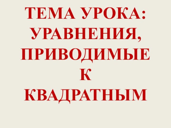 ТЕМА УРОКА: УРАВНЕНИЯ, ПРИВОДИМЫЕ К КВАДРАТНЫМ