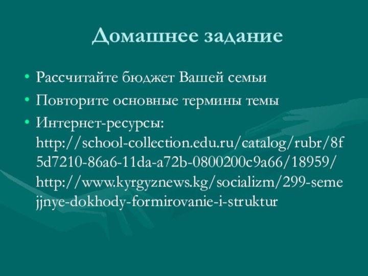 Домашнее задание Рассчитайте бюджет Вашей семьиПовторите основные термины темыИнтернет-ресурсы: http://school-collection.edu.ru/catalog/rubr/8f5d7210-86a6-11da-a72b-0800200c9a66/18959/ http://www.kyrgyznews.kg/socializm/299-semejjnye-dokhody-formirovanie-i-struktur