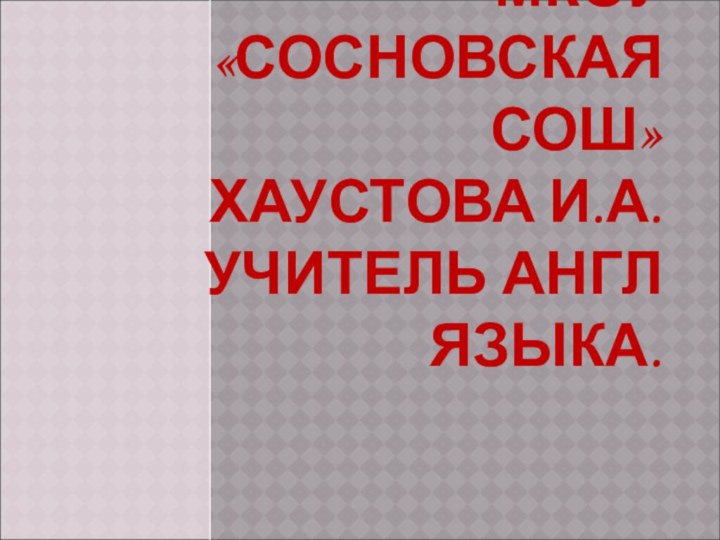 МКОУ «СОСНОВСКАЯ СОШ» ХАУСТОВА И.А. УЧИТЕЛЬ АНГЛ ЯЗЫКА.