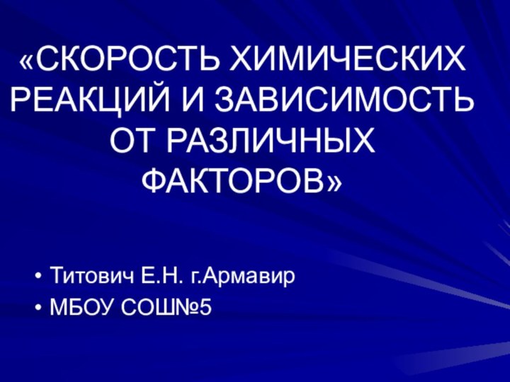 «СКОРОСТЬ ХИМИЧЕСКИХ РЕАКЦИЙ И ЗАВИСИМОСТЬ ОТ РАЗЛИЧНЫХ ФАКТОРОВ»Титович Е.Н. г.АрмавирМБОУ СОШ№5