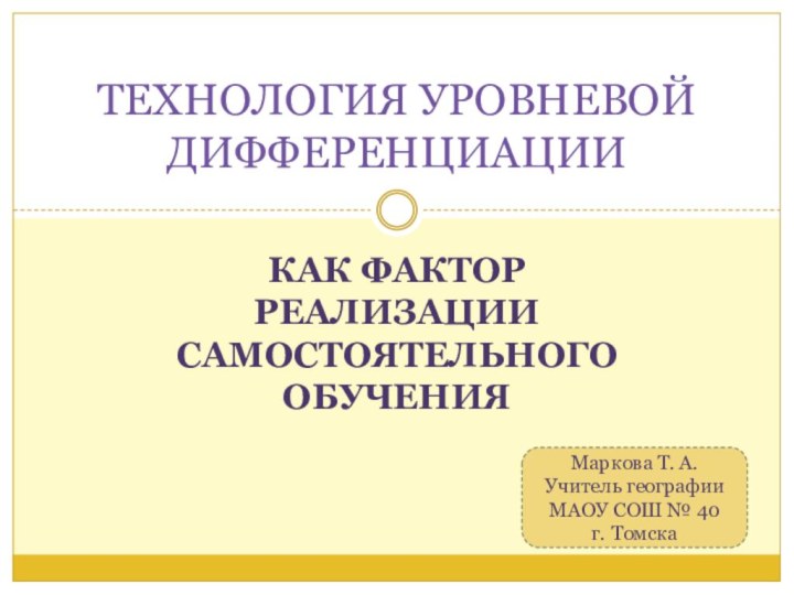 КАК ФАКТОР РЕАЛИЗАЦИИ САМОСТОЯТЕЛЬНОГО ОБУЧЕНИЯТЕХНОЛОГИЯ УРОВНЕВОЙ ДИФФЕРЕНЦИАЦИИМаркова Т. А.Учитель географии МАОУ СОШ № 40г. Томска