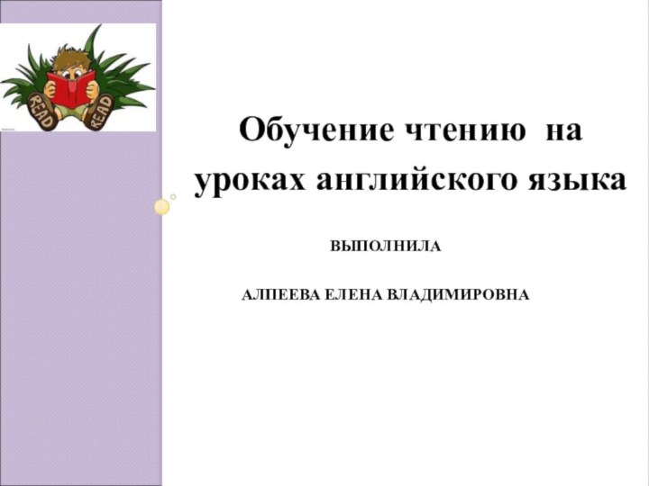 ВЫПОЛНИЛА АЛПЕЕВА ЕЛЕНА ВЛАДИМИРОВНА  Обучение чтению на уроках английского языка