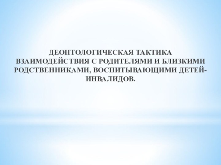 ДЕОНТОЛОГИЧЕСКАЯ ТАКТИКА ВЗАИМОДЕЙСТВИЯ С РОДИТЕЛЯМИ И БЛИЗКИМИ РОДСТВЕННИКАМИ, ВОСПИТЫВАЮЩИМИ ДЕТЕЙ-ИНВАЛИДОВ.