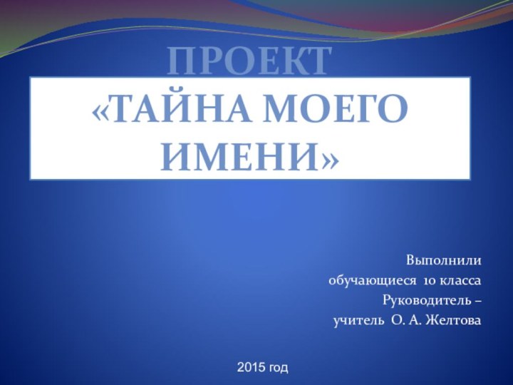 Проект  «Тайна моего имени»Выполнилиобучающиеся 10 классаРуководитель – учитель О. А. Желтова2015 год