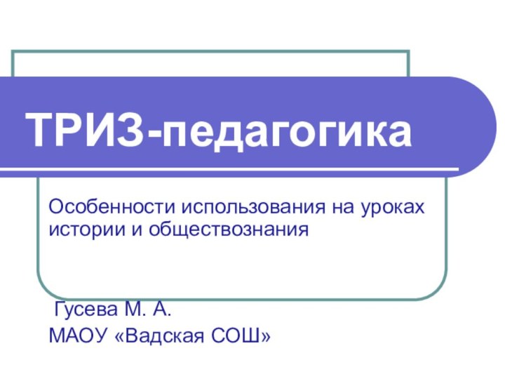 ТРИЗ-педагогикаОсобенности использования на уроках истории и обществознания Гусева М. А.МАОУ «Вадская СОШ»