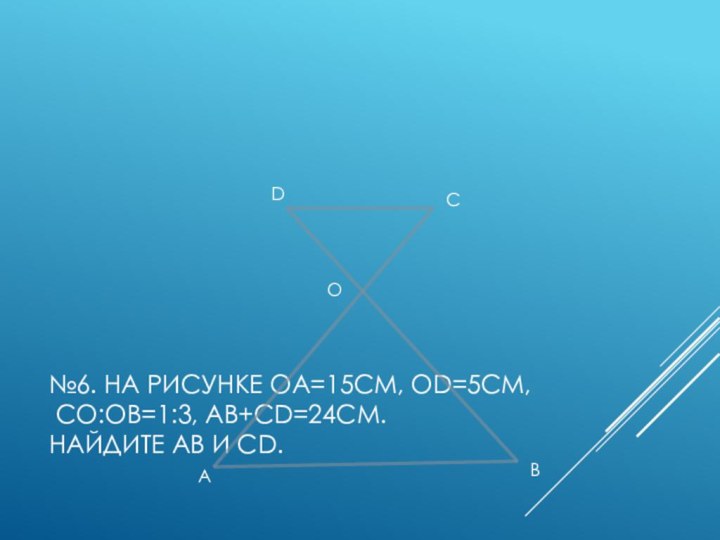 №6. На рисунке ОА=15см, ОD=5см,  СО:ОВ=1:3, АВ+СD=24см. Найдите АВ и СD.