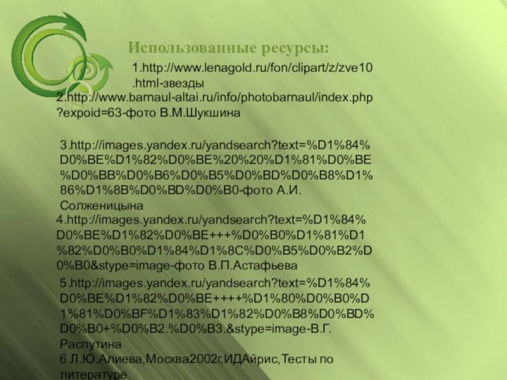 Использованные ресурсы:1.http://www.lenagold.ru/fon/clipart/z/zve10.html-звезды2.http://www.barnaul-altai.ru/info/photobarnaul/index.php?expoid=63-фото В.М.Шукшина3.http://images.yandex.ru/yandsearch?text=%D1%84%D0%BE%D1%82%D0%BE%20%20%D1%81%D0%BE%D0%BB%D0%B6%D0%B5%D0%BD%D0%B8%D1%86%D1%8B%D0%BD%D0%B0-фото А.И.Солженицына4.http://images.yandex.ru/yandsearch?text=%D1%84%D0%BE%D1%82%D0%BE+++%D0%B0%D1%81%D1%82%D0%B0%D1%84%D1%8C%D0%B5%D0%B2%D0%B0&stype=image-фото В.П.Астафьева5.http://images.yandex.ru/yandsearch?text=%D1%84%D0%BE%D1%82%D0%BE++++%D1%80%D0%B0%D1%81%D0%BF%D1%83%D1%82%D0%B8%D0%BD%D0%B0+%D0%B2.%D0%B3.&stype=image-В.Г.Распутина6.Л.Ю.Алиева,Москва2002г,ИДАйрис,Тесты по литературе