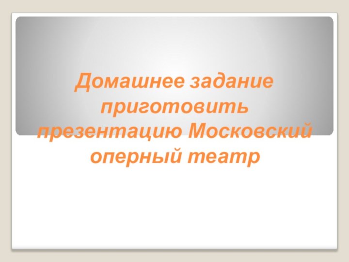 Домашнее задание  приготовить презентацию Московский оперный театр