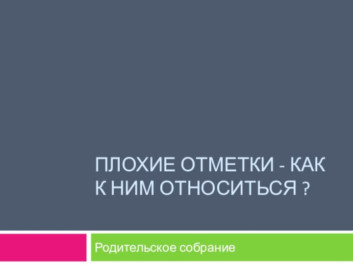 ПЛОХИЕ ОТМЕТКИ - КАК К НИМ ОТНОСИТЬСЯ ? Родительское собрание