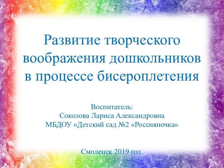 Развитие творческого воображения дошкольников в процессе бисероплетенияВоспитатель: Соколова Лариса АлександровнаМБДОУ «Детский сад №2 «Россияночка»Смоленск 2019 год.