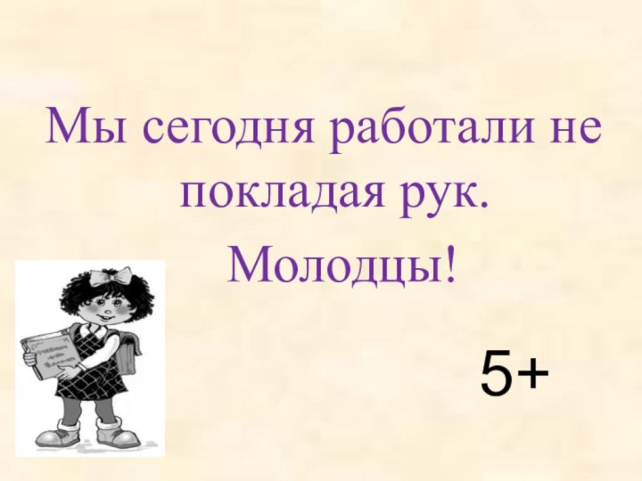 Мы сегодня работали не покладая рук.  Молодцы!5+