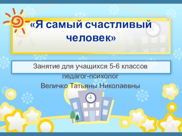 «Я самый счастливый человек» Занятие для учащихся 5-6 классовпедагог-психологВеличко Татьяны Николаевны