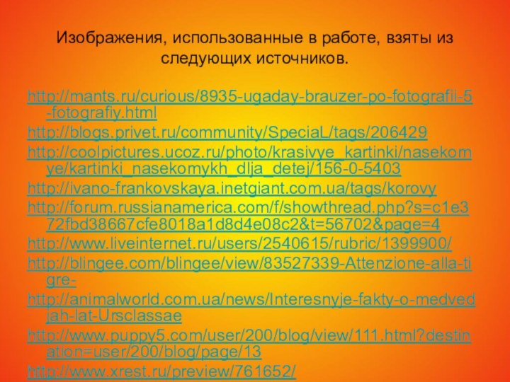 Изображения, использованные в работе, взяты из следующих источников.http://mants.ru/curious/8935-ugaday-brauzer-po-fotografii-5-fotografiy.htmlhttp://blogs.privet.ru/community/SpeciaL/tags/206429http://coolpictures.ucoz.ru/photo/krasivye_kartinki/nasekomye/kartinki_nasekomykh_dlja_detej/156-0-5403http://ivano-frankovskaya.inetgiant.com.ua/tags/korovyhttp://forum.russianamerica.com/f/showthread.php?s=c1e372fbd38667cfe8018a1d8d4e08c2&t=56702&page=4http://www.liveinternet.ru/users/2540615/rubric/1399900/http://blingee.com/blingee/view/83527339-Attenzione-alla-tigre-http://animalworld.com.ua/news/Interesnyje-fakty-o-medvedjah-lat-Ursclassaehttp://www.puppy5.com/user/200/blog/view/111.html?destination=user/200/blog/page/13http://www.xrest.ru/preview/761652/http://www.liveinternet.ru/users/1682234/post156437156/http://bar-guzin.com/post142758787/http://www.nekisni.ru/forum/index.php?act=Print&client=printer&f=101&t=2694http://www.photosight.ru/photos/2810124/http://juroblog.livejournal.com/171642.htmlhttp://macroid.ru/showphoto.php?photo=25158&size=bighttp://www.росрыба.com.ua/1056109910731072-1080-http://www.td-trifon.ru/knowledge_base/?ELEMENT_ID=376http://www.interatlantic.ru/main.php?id=26http://777-00-77.ru/catalog/21/1397/http://www.xapuyc.ru/krilion1.htmhttp://fishonline.ru/tag/kamchatskiy_losos_424/http://fotki.yandex.ru/users/igemon-pafnutiy/view/376670/http://fotki.yandex.ru/users/igemon-pafnutiy/view/376599/http://zdesvsyo.ru/photo/143-0-8295http://blogs.mail.ru/mail/alfa000001/184557908784175E.htmlhttp://www.borzyedon.ru/viewtopic.php?f=54&t=1126&start=20http://clubs.ya.ru/4611686018427434218/replies.xml?item_no=619http://www.mobilmusic.ru/file.php?id=855560 http://kurilka.us-immigration.us/forum/viewtopic.php?p=122849 http://www.floriculture.ru/album/displayimage.php?pos=-196 http://loveopium.ru/priroda/konkurs-mikrofotografii-ot-nikon.html http://www.moorhen.me.uk/iodsubject/butterflies_06.htmhttp://www.terrain.net.nz/friends-of-te-henui-group/local-butterflies-moths/white-butterfly.htmlhttp://www.richard-seaman.com/Arthropods/Usa/Butterflies/Illinois/http://www.nivagold.ru/raznoe/nasecomye2.htmlhttp://clubs.ya.ru/4611686018427392183/replies.xml?item_no=1777http://rybak.pri.ee/forum/index.php?topic=3809.0http://www.kamniro.ru/kniro32/index.php?option=com_content&view=article&id=33:2009-07-16-03-04-46&catid=4:2009-06-26-07-46-16&Itemid=8