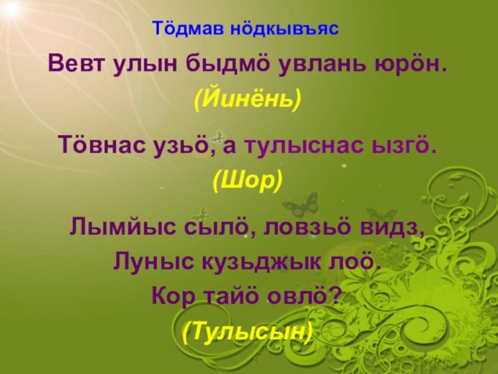 Тӧдмав нӧдкывъясВевт улын быдмӧ увлань юрӧн.(Йинёнь)Тӧвнас узьӧ, а тулыснас ызгӧ.(Шор)Лымйыс сылӧ, ловзьӧ