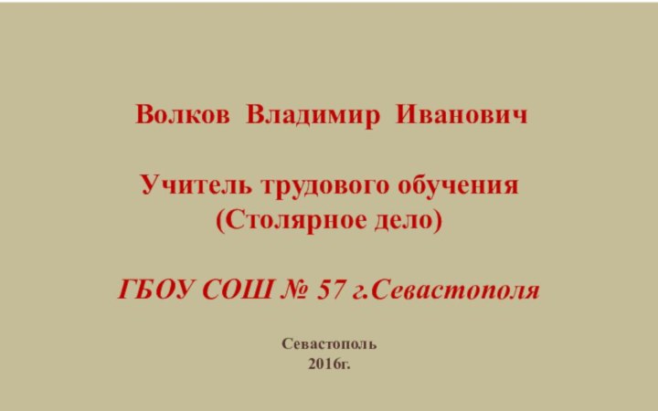 Волков Владимир ИвановичУчитель трудового обучения(Столярное дело)ГБОУ СОШ № 57 г.Севастополя Севастополь 2016г.